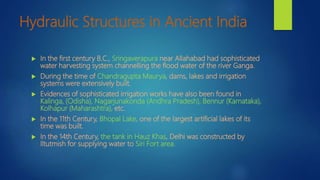 Hydraulic Structures in Ancient India
 In the first century B.C., Sringaverapura near Allahabad had sophisticated
water harvesting system channelling the flood water of the river Ganga.
 During the time of Chandragupta Maurya, dams, lakes and irrigation
systems were extensively built.
 Evidences of sophisticated irrigation works have also been found in
Kalinga, (Odisha), Nagarjunakonda (Andhra Pradesh), Bennur (Karnataka),
Kolhapur (Maharashtra), etc.
 In the 11th Century, Bhopal Lake, one of the largest artificial lakes of its
time was built.
 In the 14th Century, the tank in Hauz Khas, Delhi was constructed by
Iltutmish for supplying water to Siri Fort area.
 