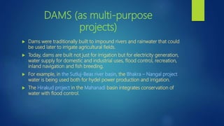 DAMS (as multi-purpose
projects)
 Dams were traditionally built to impound rivers and rainwater that could
be used later to irrigate agricultural fields.
 Today, dams are built not just for irrigation but for electricity generation,
water supply for domestic and industrial uses, flood control, recreation,
inland navigation and fish breeding.
 For example, in the Sutluj-Beas river basin, the Bhakra – Nangal project
water is being used both for hydel power production and irrigation.
 The Hirakud project in the Mahanadi basin integrates conservation of
water with flood control.
 