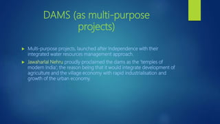 DAMS (as multi-purpose
projects)
 Multi-purpose projects, launched after Independence with their
integrated water resources management approach.
 Jawaharlal Nehru proudly proclaimed the dams as the ‘temples of
modern India’; the reason being that it would integrate development of
agriculture and the village economy with rapid industrialisation and
growth of the urban economy.
 