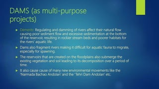 DAMS (as multi-purpose
projects)
 Demerits: Regulating and damming of rivers affect their natural flow
causing poor sediment flow and excessive sedimentation at the bottom
of the reservoir, resulting in rockier stream beds and poorer habitats for
the rivers’ aquatic life.
 Dams also fragment rivers making it difficult for aquatic fauna to migrate,
especially for spawning.
 The reservoirs that are created on the floodplains also submerge the
existing vegetation and soil leading to its decomposition over a period of
time.
 It also cause cause of many new environmental movements like the
‘Narmada Bachao Andolan’ and the ‘Tehri Dam Andolan’ etc.
 