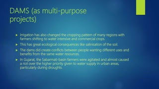DAMS (as multi-purpose
projects)
 Irrigation has also changed the cropping pattern of many regions with
farmers shifting to water intensive and commercial crops.
 This has great ecological consequences like salinisation of the soil.
 The dams did create conflicts between people wanting different uses and
benefits from the same water resources.
 In Gujarat, the Sabarmati-basin farmers were agitated and almost caused
a riot over the higher priority given to water supply in urban areas,
particularly during droughts.
 
