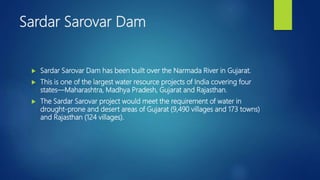 Sardar Sarovar Dam
 Sardar Sarovar Dam has been built over the Narmada River in Gujarat.
 This is one of the largest water resource projects of India covering four
states—Maharashtra, Madhya Pradesh, Gujarat and Rajasthan.
 The Sardar Sarovar project would meet the requirement of water in
drought-prone and desert areas of Gujarat (9,490 villages and 173 towns)
and Rajasthan (124 villages).
 