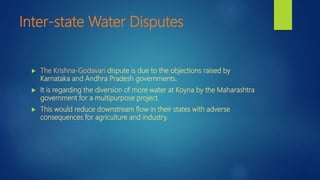 Inter-state Water Disputes
 The Krishna-Godavari dispute is due to the objections raised by
Karnataka and Andhra Pradesh governments.
 It is regarding the diversion of more water at Koyna by the Maharashtra
government for a multipurpose project.
 This would reduce downstream flow in their states with adverse
consequences for agriculture and industry.
 