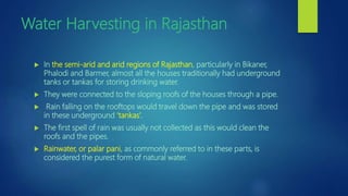 Water Harvesting in Rajasthan
 In the semi-arid and arid regions of Rajasthan, particularly in Bikaner,
Phalodi and Barmer, almost all the houses traditionally had underground
tanks or tankas for storing drinking water.
 They were connected to the sloping roofs of the houses through a pipe.
 Rain falling on the rooftops would travel down the pipe and was stored
in these underground ‘tankas’.
 The first spell of rain was usually not collected as this would clean the
roofs and the pipes.
 Rainwater, or palar pani, as commonly referred to in these parts, is
considered the purest form of natural water.
 
