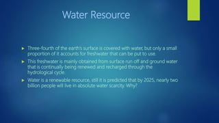 Water Resource
 Three-fourth of the earth’s surface is covered with water, but only a small
proportion of it accounts for freshwater that can be put to use.
 This freshwater is mainly obtained from surface run off and ground water
that is continually being renewed and recharged through the
hydrological cycle.
 Water is a renewable resource, still it is predicted that by 2025, nearly two
billion people will live in absolute water scarcity. Why?
 
