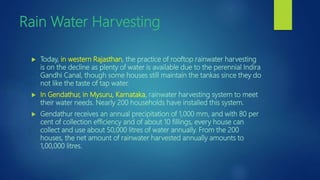 Rain Water Harvesting
 Today, in western Rajasthan, the practice of rooftop rainwater harvesting
is on the decline as plenty of water is available due to the perennial Indira
Gandhi Canal, though some houses still maintain the tankas since they do
not like the taste of tap water.
 In Gendathur, in Mysuru, Karnataka, rainwater harvesting system to meet
their water needs. Nearly 200 households have installed this system.
 Gendathur receives an annual precipitation of 1,000 mm, and with 80 per
cent of collection efficiency and of about 10 fillings, every house can
collect and use about 50,000 litres of water annually. From the 200
houses, the net amount of rainwater harvested annually amounts to
1,00,000 litres.
 