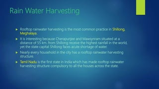 Rain Water Harvesting
 Rooftop rainwater harvesting is the most common practice in Shillong,
Meghalaya.
 It is interesting because Cherapunjee and Mawsynram situated at a
distance of 55 km. from Shillong receive the highest rainfall in the world,
yet the state capital Shillong faces acute shortage of water.
 Nearly every household in the city has a rooftop rainwater harvesting
structure.
 Tamil Nadu is the first state in India which has made rooftop rainwater
harvesting structure compulsory to all the houses across the state.
 