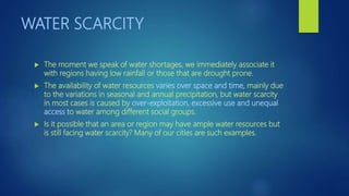 WATER SCARCITY
 The moment we speak of water shortages, we immediately associate it
with regions having low rainfall or those that are drought prone.
 The availability of water resources varies over space and time, mainly due
to the variations in seasonal and annual precipitation, but water scarcity
in most cases is caused by over-exploitation, excessive use and unequal
access to water among different social groups.
 Is it possible that an area or region may have ample water resources but
is still facing water scarcity? Many of our cities are such examples.
 