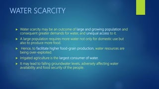 WATER SCARCITY
 Water scarcity may be an outcome of large and growing population and
consequent greater demands for water, and unequal access to it.
 A large population requires more water not only for domestic use but
also to produce more food.
 Hence, to facilitate higher food-grain production, water resources are
being over-exploited.
 Irrigated agriculture is the largest consumer of water.
 It may lead to falling groundwater levels, adversely affecting water
availability and food security of the people.
 