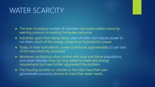 WATER SCARCITY
 The ever increasing number of industries has made matters worse by
exerting pressure on existing freshwater resources.
 Industries, apart from being heavy users of water, also require power to
run them. Much of this energy comes from hydroelectric power.
 Today, in India hydroelectric power contributes approximately 22 per cent
of the total electricity produced.
 Moreover, multiplying urban centres with large and dense populations
and urban lifestyles have not only added to water and energy
requirements but have further aggravated the problem.
 The housing societies or colonies in the cities have their own
groundwater pumping devices to meet their water needs.
 