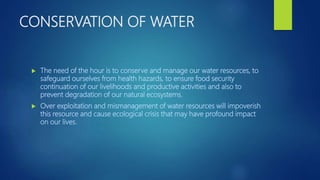 CONSERVATION OF WATER
 The need of the hour is to conserve and manage our water resources, to
safeguard ourselves from health hazards, to ensure food security
continuation of our livelihoods and productive activities and also to
prevent degradation of our natural ecosystems.
 Over exploitation and mismanagement of water resources will impoverish
this resource and cause ecological crisis that may have profound impact
on our lives.
 