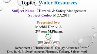 Topic:- Water Resources
Subject Name :- Hazards & Safety Management
Subject Code:- MQA201T
Department of Pharmaceutical Quality Assurance
Smt. B. N. B. Swaminarayan Pharmacy College, Salvav–vapi
Presented by:-
Machhi Dhruvi A.
2nd sem M.Pharm.
 