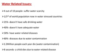 Water Related Issues:
4 out of 10 people- suffer water scarcity
1/3rd of world population now in water stressed countries
25%- doesn't have safe drinking water
40%- doesn’t have adequate water
50%- have water related diseases
80%- diseases due to water contamination
2.2Million people each year die (water contamination)
8 seconds- a child dies due to water related disease
 