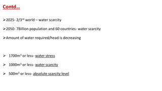 Contd…
2025- 2/3rd world – water scarcity
2050- 7Billion population and 60 countries- water scarcity
Amount of water required/head is decreasing
 1700m3 or less- water stress
 1000m3 or less- water scarcity
 500m3 or less- absolute scarcity level
 