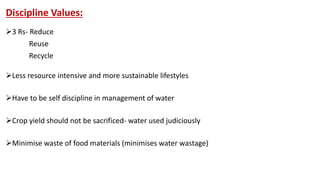Discipline Values:
3 Rs- Reduce
Reuse
Recycle
Less resource intensive and more sustainable lifestyles
Have to be self discipline in management of water
Crop yield should not be sacrificed- water used judiciously
Minimise waste of food materials (minimises water wastage)
 