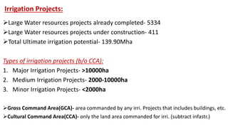 Irrigation Projects:
Large Water resources projects already completed- 5334
Large Water resources projects under construction- 411
Total Ultimate irrigation potential- 139.90Mha
Types of irrigation projects (b/o CCA):
1. Major Irrigation Projects- >10000ha
2. Medium Irrigation Projects- 2000-10000ha
3. Minor Irrigation Projects- <2000ha
Gross Command Area(GCA)- area commanded by any irri. Projects that includes buildings, etc.
Cultural Command Area(CCA)- only the land area commanded for irri. (subtract infastr.)
 