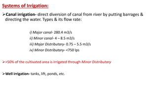 Systems of Irrigation:
Canal irrigation- direct diversion of canal from river by putting barrages &
directing the water. Types & its flow rate:
i) Major canal- 280.4 m3/s
ii) Minor canal- 4 – 8.5 m3/s
iii) Major Distributary- 0.75 – 5.5 m3/s
iv) Minor Distributary- <750 lps
>50% of the cultivated area is irrigated through Minor Distributary
Well irrigation- tanks, lift, ponds, etc.
 