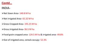 Contd…
INDIA-
Net Sown Area- 140.8 M ha
Net Irrigated Area- 65.32 M ha
Gross Cropped Area- 195.25 M ha
Gross Irrigated Area- 96.5 M ha
Food grain cropped area- 124.5 M ha & irrigated area- 49.8%
Out of irrigated area, cereals occupy- 52.3%
 