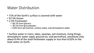 Water Distribution
• 71% of the Earth’s surface is covered with water
• 97.5% Ocean
• 2.5% Freshwater
• 68.7% from glaciers
• 30.1% from groundwater,
• 0.8% form permafrost, surface water, and atmospheric water
• Surface water in rivers, lakes, swamps, soil moisture, living things,
atmospheric water vapor, ground ice, and permafrost, constitute only
about 0.4% of the total freshwater supply or less than 0.02% or the
total water on Earth.
 