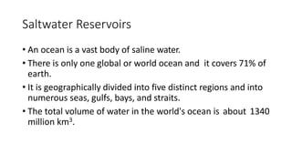 Saltwater Reservoirs
• An ocean is a vast body of saline water.
• There is only one global or world ocean and it covers 71% of
earth.
• It is geographically divided into five distinct regions and into
numerous seas, gulfs, bays, and straits.
• The total volume of water in the world's ocean is about 1340
million km3.
 