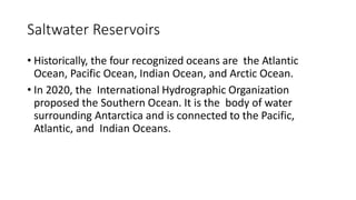 Saltwater Reservoirs
• Historically, the four recognized oceans are the Atlantic
Ocean, Pacific Ocean, Indian Ocean, and Arctic Ocean.
• In 2020, the International Hydrographic Organization
proposed the Southern Ocean. It is the body of water
surrounding Antarctica and is connected to the Pacific,
Atlantic, and Indian Oceans.
 