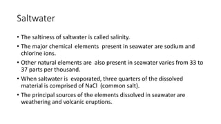 Saltwater
• The saltiness of saltwater is called salinity.
• The major chemical elements present in seawater are sodium and
chlorine ions.
• Other natural elements are also present in seawater varies from 33 to
37 parts per thousand.
• When saltwater is evaporated, three quarters of the dissolved
material is comprised of NaCl (common salt).
• The principal sources of the elements dissolved in seawater are
weathering and volcanic eruptions.
 