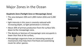 Major Zones in the Ocean
Dysphotic Zone (Twilight Zone or Mesopelagic Zone)
• The area between 200 and 1,000 meters (656 and 3,280
feet)
• light intensity in this zone is severely reduced with
increasing depth, so light penetration is minimal.
• About 20% of primary production from the surface falls
down to the mesopelagic zone.
• The density or biomass of mesopelagic zone occupants is
lower than that at the surface,
• Mesopelagic organisms have an interesting variety of
mechanisms that help them find food and avoid being
meals for other species.
 