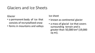 Glaciers and Ice Sheets
Glacier
• a permanent body of ice that
consists of recrystallized snow
• forms in mountains and valleys
Ice sheet
• known as continental glacier
• a mass of glacial ice that covers
surrounding terrain and is
greater than 50,000 km2 (19,000
sq mi).
 