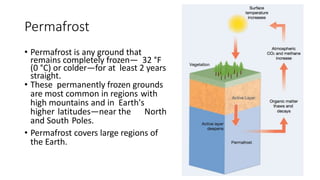 Permafrost
• Permafrost is any ground that
remains completely frozen— 32 °F
(0 °C) or colder—for at least 2 years
straight.
• These permanently frozen grounds
are most common in regions with
high mountains and in Earth's
higher latitudes—near the North
and South Poles.
• Permafrost covers large regions of
the Earth.
 
