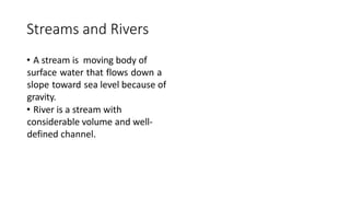 Streams and Rivers
• A stream is moving body of
surface water that flows down a
slope toward sea level because of
gravity.
• River is a stream with
considerable volume and well-
defined channel.
 