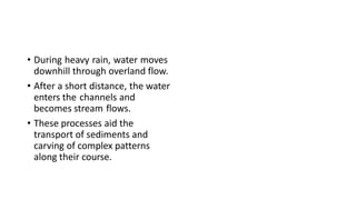 • During heavy rain, water moves
downhill through overland flow.
• After a short distance, the water
enters the channels and
becomes stream flows.
• These processes aid the
transport of sediments and
carving of complex patterns
along their course.
 