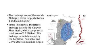 • The drainage area of the world’s
20 largest rivers ranges between
1 and 6 million km².
• In the Philippines, the largest
drainage basin is the Cagayan
River Basin, which comprises a
total area of 27 280 km². This
drainage basin is bounded by
the Cordillera, Caraballo, and
Sierra Madre mountains ranges.
 