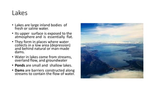 Lakes
• Lakes are large inland bodies of
fresh or saline water.
• Its upper surface is exposed to the
atmosphere and is essentially flat.
• They form in places where water
collects in a low area (depression)
and behind natural or man-made
dams.
• Water in lakes come from streams,
overland flow, and groundwater
• Ponds are small and shallow lakes.
• Dams are barriers constructed along
streams to contain the flow of water.
 