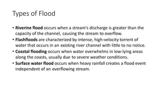 Types of Flood
• Riverine flood occurs when a stream's discharge is greater than the
capacity of the channel, causing the stream to overflow.
• Flashfloods are characterized by intense, high-velocity torrent of
water that occurs in an existing river channel with little to no notice.
• Coastal flooding occurs when water overwhelms in low-lying areas
along the coasts, usually due to severe weather conditions.
• Surface water flood occurs when heavy rainfall creates a flood event
independent of an overflowing stream.
 