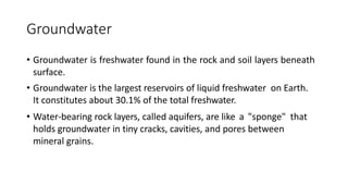 Groundwater
• Groundwater is freshwater found in the rock and soil layers beneath
surface.
• Groundwater is the largest reservoirs of liquid freshwater on Earth.
It constitutes about 30.1% of the total freshwater.
• Water-bearing rock layers, called aquifers, are like a "sponge" that
holds groundwater in tiny cracks, cavities, and pores between
mineral grains.
 