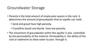 Groundwater Storage
• Porosity is the total amount of empty pore spaces in the rock. It
determines the amount of groundwater that an aquifer can hold.
• Sand and gravel have high porosity.
• Crystalline basalt and diorite have low porosity.
• The movement of groundwater within the aquifer is also controlled
by the permeability of the material. Permeability is the ability of the
rock or sediments to allow water to pass through it.
 