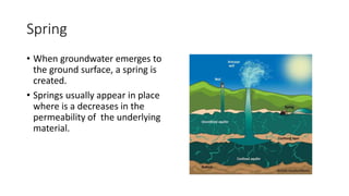Spring
• When groundwater emerges to
the ground surface, a spring is
created.
• Springs usually appear in place
where is a decreases in the
permeability of the underlying
material.
 