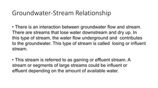 Groundwater-Stream Relationship
• There is an interaction between groundwater flow and stream.
There are streams that lose water downstream and dry up. In
this type of stream, the water flow underground and contributes
to the groundwater. This type of stream is called losing or influent
stream.
• This stream is referred to as gaining or effluent stream. A
stream or segments of large streams could be influent or
effluent depending on the amount of available water.
 