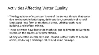 Activities Affecting Water Quality
• The degradation of ecosystem is one of the serious threats that occur
due to changes in landscapes, deforestation, conversion of natural
landscapes into farm or residential areas, urban growth, road-
building, and surface mining.
• These activities have led to too much soil and sediments delivered to
streams in the process of sedimentation.
• Mining of certain metals have also caused surface water to become
acidic, producing a discharge called acid mine drainage.
 