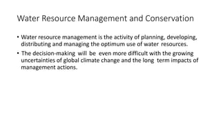 Water Resource Management and Conservation
• Water resource management is the activity of planning, developing,
distributing and managing the optimum use of water resources.
• The decision-making will be even more difficult with the growing
uncertainties of global climate change and the long term impacts of
management actions.
 