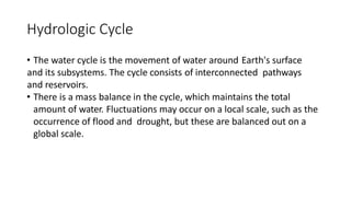 Hydrologic Cycle
• The water cycle is the movement of water around Earth's surface
and its subsystems. The cycle consists of interconnected pathways
and reservoirs.
• There is a mass balance in the cycle, which maintains the total
amount of water. Fluctuations may occur on a local scale, such as the
occurrence of flood and drought, but these are balanced out on a
global scale.
 