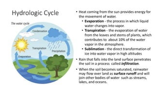 Hydrologic Cycle • Heat coming from the sun provides energy for
the movement of water.
• Evaporation - the process in which liquid
water changes into vapor.
• Transpiration - the evaporation of water
from the leaves and stems of plants, which
contributes to about 10% of the water
vapor in the atmosphere.
• Sublimation - the direct transformation of
ice into water vapor in high altitudes
• Rain that falls into the land surface penetrates
the soil in a process called infiltration.
• When the soil becomes saturated, rainwater
may flow over land as surface runoff and will
join other bodies of water such as streams,
lakes, and oceans.
 