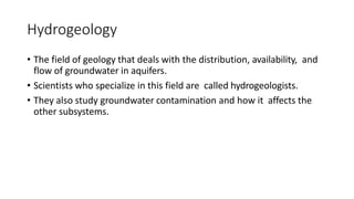Hydrogeology
• The field of geology that deals with the distribution, availability, and
flow of groundwater in aquifers.
• Scientists who specialize in this field are called hydrogeologists.
• They also study groundwater contamination and how it affects the
other subsystems.
 