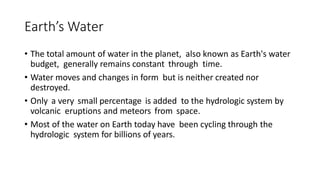 Earth’s Water
• The total amount of water in the planet, also known as Earth's water
budget, generally remains constant through time.
• Water moves and changes in form but is neither created nor
destroyed.
• Only a very small percentage is added to the hydrologic system by
volcanic eruptions and meteors from space.
• Most of the water on Earth today have been cycling through the
hydrologic system for billions of years.
 