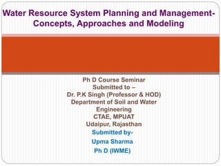 Submitted by-
Upma Sharma
Ph D (IWME)
Water Resource System Planning and Management-
Concepts, Approaches and Modeling
Ph D Course Seminar
Submitted to –
Dr. P.K Singh (Professor & HOD)
Department of Soil and Water
Engineering
CTAE, MPUAT
Udaipur, Rajasthan
 
