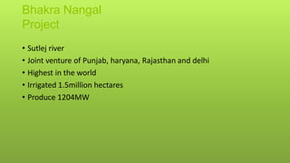 Bhakra Nangal
Project
• Sutlej river
• Joint venture of Punjab, haryana, Rajasthan and delhi
• Highest in the world
• Irrigated 1.5million hectares
• Produce 1204MW
 