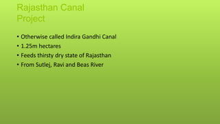 Rajasthan Canal
Project
• Otherwise called Indira Gandhi Canal
• 1.25m hectares
• Feeds thirsty dry state of Rajasthan
• From Sutlej, Ravi and Beas River
 