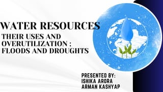 WATER RESOURCES
THEIR USES AND
OVERUTILIZATION ;
FLOODS AND DROUGHTS
PRESENTED BY:
ISHIKA ARORA
ARMAN KASHYAP
 