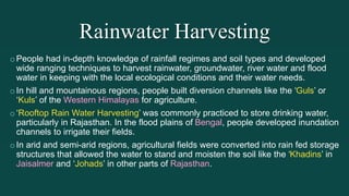 Rainwater Harvesting
oPeople had in-depth knowledge of rainfall regimes and soil types and developed
wide ranging techniques to harvest rainwater, groundwater, river water and flood
water in keeping with the local ecological conditions and their water needs.
oIn hill and mountainous regions, people built diversion channels like the ‘Guls’ or
‘Kuls’ of the Western Himalayas for agriculture.
o‘Rooftop Rain Water Harvesting’ was commonly practiced to store drinking water,
particularly in Rajasthan. In the flood plains of Bengal, people developed inundation
channels to irrigate their fields.
oIn arid and semi-arid regions, agricultural fields were converted into rain fed storage
structures that allowed the water to stand and moisten the soil like the ‘Khadins’ in
Jaisalmer and ‘Johads’ in other parts of Rajasthan.
 