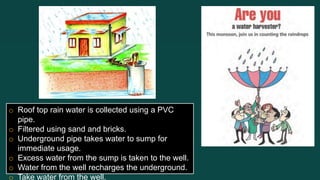 o Roof top rain water is collected using a PVC
pipe.
o Filtered using sand and bricks.
o Underground pipe takes water to sump for
immediate usage.
o Excess water from the sump is taken to the well.
o Water from the well recharges the underground.
o Take water from the well.
 